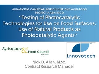 ADVANCING CANADIAN AGRICULTURE AND AGRI-FOOD
               PROJECT # AB0159CO
      ‘‘Testing of Photocatalytic
Technologies for Use on Food Surfaces:
     Use of Natural Products as
        Photocatalytic Agents’’




              Nick D. Allan, M.Sc.
          Contract Research Manager
 
