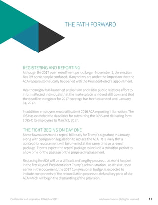 THE PATH FORWARD
REGISTERING AND REPORTING
Although the 2017 open enrollment period began November 1, the election
has left some people confused. Many voters are under the impession that the
ACA repeal automatically happened with the President-elect’s appointment.
Healthcare.gov has launched a television and radio public relations effort to
inform affected individuals that the marketplace is indeed still open and that
the deadline to register for 2017 coverage has been extended until January
31, 2017.
In addition, employers must still submit 2016 ACA reporting information. The
IRS has extended the deadlines for submitting the 6055 and delivering form
1095-C to employees to March 2, 2017.
THE FIGHT BEGINS ON DAY ONE
Some lawmakers want a repeal bill ready for Trump’s signature in January,
along with companion legislation to replace the ACA. It is likely that a
concept for replacement will be unveiled at the same time as a repeal
package. Experts expect the repeal package to include a transition period to
allow time for the passage of the proposed replacement.
Replacing the ACA will be a difficult and lengthy process that won’t happen
in the first days of President-elect Trump’s administration. As we discussed
earlier in the document, the 2017 Congressional budget is expected to
include components of the reconciliation process to defund key parts of the
ACA which will begin the dismantling of the provision.
11Confidential and proprietary. © Netchex 2017 netchexonline.com | All rights reserved
 