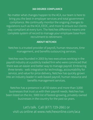 No matter what changes happen to the ACA, our team is here to
bring you the best in employer services and total government
compliance. We continually monitor the ongoing changes to
regulations such as the ACA, EEOC, and more to ensure our clients
stay compliant at every turn. The Netchex difference means one
complete system of record to manage your employee base from
recruitment to retirement.
Netchex is a trusted provider of payroll, human resources, time
management, and benefits outsourcing services.
Netchex was founded in 2003 by two executives working in the
payroll industry at a publicly traded firm who were convinced that
there was an easier and better way to manage payroll. Embracing
three tenets - web integration for technology, accountability for
service, and value for price delivery, Netchex has quickly grown
into an industry leader in web-based payroll, human resource and
benefits management services.
Netchex has a presence in all 50 states and more than 3,000
businesses that trust us with their payroll needs. Netchex has
been listed on the Inc. 5000 list of fastest-growing, privately owned
businesses in the country for the past six years.
Let’s talk. Call (877) 729-2661 or
visit us online at www.netchexonline.com/aca
ABOUT NETCHEX
360 DEGREE COMPLIANCE
 