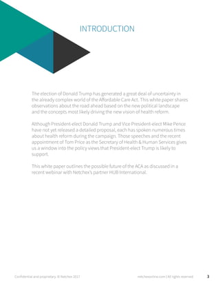 INTRODUCTION
The election of Donald Trump has generated a great deal of uncertainty in
the already complex world of the Affordable Care Act. This white paper shares
observations about the road ahead based on the new political landscape
and the concepts most likely driving the new vision of health reform.
Although President-elect Donald Trump and Vice President-elect Mike Pence
have not yet released a detailed proposal, each has spoken numerous times
about health reform during the campaign. Those speeches and the recent
appointment of Tom Price as the Secretary of Health & Human Services gives
us a window into the policy views that President-elect Trump is likely to
support.
This white paper outlines the possible future of the ACA as discussed in a
recent webinar with Netchex’s partner HUB International.
3Confidential and proprietary. © Netchex 2017 netchexonline.com | All rights reserved
 