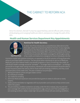 THE CABINET TO REFORM ACA
Since his election, Donald Trump has appointed key cabinet officials with a history
of developing and manging healthcare reform and plans to change the path of the
ACA.
Tom Price (R-GA)
In 2014, Tom Price introduced a comprehensive alternative to the
ACA, later called the Empowering Patients First Act. It was originally
introduced as the Obamacare alternative from the conservative
Republican Study Committee (RSC), which Price chaired at the time.
The bill aims to provide affordable coverage for all through a series
of tax credits and deductions designed to entice individuals into the
Health and Human Services Department Key Appointments
Nominee for Health Secretary
8
insurance market with positive incentives, as opposed to the ACA’s solution of fining those who
refuse to purchase health insurance. The law would allow individuals to opt out of Medicare,
Medicaid, and other federal health-care-benefit programs in favor of receiving a tax credit; an
individual’s health coverage would be “portable” — no longer tied to an employer — so losing a
job would no longer mean losing insurance; individuals and small businesses would be able to
access insurance pools that reduce risk for those with pre-existing conditions, and they could
purchase plans across state lines. The plan is based on six principles:
1. Relinquish federal control and give states control
2. No individual mandate
3. Tax credits for enrolling
4. Eliminate Medicaid expansion and provide block grants to states to allocate to needy
citizens.
5. States positioned better to negotiate with local providers and carriers to help control costs
within the system.
6.  No pre-existing condition protection as today under the ACA; instead, stay insured and
your coverage will continue to be priced based on age, and you won’t be surcharged for a
pre-existing condition. States create high-risk pools for those with pre-existing conditions.
Confidential and proprietary. © Netchex 2017 netchexonline.com | All rights reserved
 