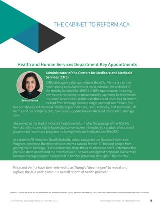 THE CABINET TO REFORM ACA
Seema Verma
CMS is the agency that administers the ACA . Verma is a former
health policy consultant who is most noted as the architect of
the Healthy Indiana Plan (HIP) 2.0. HIP requires users, including
low-income recipients, to make monthly payments for their health
insurance services with restrictions that could result in a six-month
lockout from coverage if even a single payment was missed. She
Health and Human Services Department Key Appointments
Administrator of the Centers for Medicare and Medicaid
Services (CMS)
has also developed Medicaid reform programs in Iowa, Ohio, Kentucky, and Tennessee. Ms.
Verma and her company, SVC, have also supported Iowa’s Medicaid transition to manage
care.
She served as the lead of Indiana’s healthcare reform after the passage of the ACA. Ms.
Verma’s reforms are highly favored by conservatives interested in a gradual phase out of
government healthcare programs including Medicare, Medicaid, and the ACA.
In a recent NPR interview, David Machledt, policy analyst for the National Health Law
Program, expressed that the provisions Verma curated for the HIP blocked people from
getting health coverage. “Early evaluations show that a lot of people don’t understand this
plan and don’t understand the incentives in it,” he said, adding that proposals like Verma’s
Indiana coverage program could result in harsher provisions throughout the country.
9
Price and Verma have been referred to as Trump’s “dream team” to repeal and
replace the ACA and to insitutie overall reform of health policies.2
2 UPDATE 7-Trump set to roll out his ‘dream team’ for health care reforms. (2016). Retrieved December 23, 2016, from http://www.reuters.com/article/usa-trump-idUSL1N1DU01D
Confidential and proprietary. © Netchex 2017 netchexonline.com | All rights reserved
 