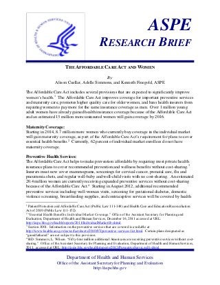 ASPE
RESEARCH BRIEF
THE AFFORDABLE CARE ACT AND WOMEN
By:
Alison Cuellar, Adelle Simmons, and Kenneth Finegold, ASPE
The Affordable Care Act includes several provisions that are expected to significantly improve
women’s health.1 The Affordable Care Act improves coverage for important preventive services
and maternity care, promotes higher quality care for older women, and bans health insurers from
requiring women to pay more for the same insurance coverage as men. Over 1 million young
adult women have already gained health insurance coverage because of the Affordable Care Act
and an estimated 13 million more uninsured women will gain coverage by 2016.
Maternity Coverage:
Starting in 2014, 8.7 million more women who currently buy coverage in the individual market
will gain maternity coverage, as part of the Affordable Care Act’s requirement for plans to cover
essential health benefits.2 Currently, 62 percent of individual market enrollees do not have
maternity coverage.
Preventive Health Services:
The Affordable Care Act helps to make prevention affordable by requiring most private health
insurance plans to cover recommended prevention and wellness benefits without cost-sharing.3
Insurers must now cover mammograms, screenings for cervical cancer, prenatal care, flu and
pneumonia shots, and regular well-baby and well-child visits with no cost-sharing. An estimated
20.4 million women are currently receiving expanded preventive services without cost-sharing
because of the Affordable Care Act.4 Starting in August 2012, additional recommended
preventive services including well-woman visits, screening for gestational diabetes, domestic
violence screening, breastfeeding supplies, and contraceptive services will be covered by health
1

Patient Protection and Affordable Care Act (Public Law 111-148) and Health Care and Education Reconciliation
Act of 2010 (Public Law 111-152).
2
“Essential Health Benefits: Individual Market Coverage.” Office of the Assistant Secretary for Planning and
Evaluation, Department of Health and Human Services, December 16, 2011 accessed at URL:
http://aspe.hhs.gov/health/reports/2011/IndividualMarket/ib.shtml.
3
Section 1001. Information on the preventive services that are covered is available at
http://www.healthcare.gov/news/factsheets/2010/07/preventive-services-list.html. Certain plans designated as
“grandfathered” are not subject to this provision.
4
B.D. Sommers, L. Wilson. “Fifty-four million additional Americans are receiving preventive services without costsharing.” Office of the Assistant Secretary for Planning and Evaluation, Department of Health and Human Services,
2011. accessed at URL: http://aspe.hhs.gov/health/reports/2012/PreventiveServices/ib.shtml.

Department of Health and Human Services
Office of the Assistant Secretary for Planning and Evaluation
http://aspe.hhs.gov

 