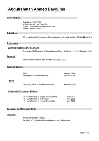 Page 1 of 2
Abdulrahman Ahmed Bayounis
Personal Data
Birth Date: 23 / 1/ 1991
K.S.A - Jeddah - Al Tahlia St.,
E-mail : Eng.abdullrhman@hotmail.com
Mobile: +966505654200
Education
BS in Mechanical Engineering, King Abdulaziz University, Jeddah, GPA 3.91 out of 5
Experience
Central Directorate Development
Operation of Al Mashaaer Al Mugaddassah Train, 1th Rajab to 1th Thi-Alqedah, 1432
Tetrapak
Technical Department, 23th June to 1th August, 2012
Training Courses
H2S January 2014
Helicopter under water escape January 2014
ASTR
15 training hours in Strategic Planning February 2012
Science & Technology College
10 Hours training in Project Management June 2012
10 Hours training in ISO Course June 2012
10 Hours training in Human Resources July 2012
Language and Computer Skills
Language:
Arabic is the mother tongue.
Excellent in English both in speaking and technical writing
 