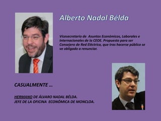 Vicesecretario de Asuntos Económicos, Laborales e
                      Internacionales de la CEOE. Propuesto para ser
                      Consejero de Red Eléctrica, que tras hacerse público se
                      ve obligado a renunciar.




CASUALMENTE …

HERMANO DE ÁLVARO NADAL BÉLDA.
JEFE DE LA OFICINA ECONÓMICA DE MONCLOA.
 