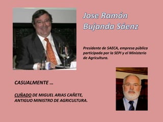 Presidente de SAECA, empresa pública
                             participada por la SEPI y el Ministerio
                             de Agricultura.




CASUALMENTE …

CUÑADO DE MIGUEL ARIAS CAÑETE,
ANTIGUO MINISTRO DE AGRICULTURA.
 