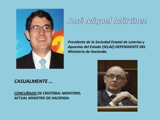 Presidente de la Sociedad Estatal de Loterías y
                        Apuestas del Estado (SELAE) DEPENDIENTE DEL
                        Ministerio de Hacienda.




CASUALMENTE …

CONCUÑADO DE CRISTÓBAL MONTORO,
ACTUAL MINISTRO DE HACIENDA.
 