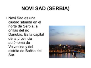 NOVI SAD (SERBIA)
● Novi Sad es una
ciudad situada en el
norte de Serbia, a
orillas del río
Danubio. Es la capital
de la provincia
autónoma de
Voivodina y del
distrito de Bačka del
Sur.
 