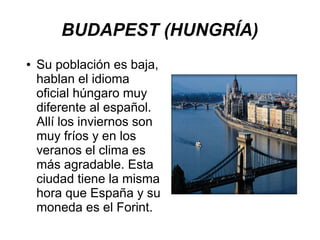 BUDAPEST (HUNGRÍA)
● Su población es baja,
hablan el idioma
oficial húngaro muy
diferente al español.
Allí los inviernos son
muy fríos y en los
veranos el clima es
más agradable. Esta
ciudad tiene la misma
hora que España y su
moneda es el Forint.
 