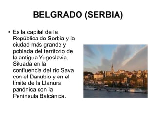 BELGRADO (SERBIA)
● Es la capital de la
República de Serbia y la
ciudad más grande y
poblada del territorio de
la antigua Yugoslavia.
Situada en la
confluencia del río Sava
con el Danubio y en el
límite de la Llanura
panónica con la
Península Balcánica.
 