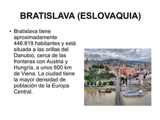 BRATISLAVA (ESLOVAQUIA)
● Bratislava tiene
aproximadamente
446.819 habitantes y está
situada a las orillas del
Danubio, cerca de las
fronteras con Austria y
Hungría, a unos 600 km
de Viena. La ciudad tiene
la mayor densidad de
población de la Europa
Central.
 