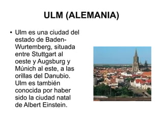 ULM (ALEMANIA)
● Ulm es una ciudad del
estado de Baden-
Wurtemberg, situada
entre Stuttgart al
oeste y Augsburg y
Múnich al este, a las
orillas del Danubio.
Ulm es también
conocida por haber
sido la ciudad natal
de Albert Einstein.
 
