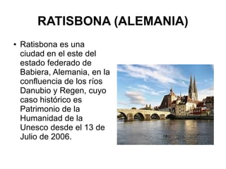 RATISBONA (ALEMANIA)
● Ratisbona es una
ciudad en el este del
estado federado de
Babiera, Alemania, en la
confluencia de los ríos
Danubio y Regen, cuyo
caso histórico es
Patrimonio de la
Humanidad de la
Unesco desde el 13 de
Julio de 2006.
 