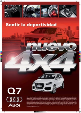 Acabado final.pdf 1 21/10/2013 02:50:53 p.m.
Sentir la deportividad
C
M
Y
CM
MY
CY
CMY
K
Viva la experiencia de un Audi Q7 aún más deportivo con los dos paquetes S line. El paquete exte¬rior S line con
parachoques impactantes y deportivos, pintados en el color de la carrocería, junto a la parrilla del radiador pintada en negro brillante, confieren a su Audi Q7 un aspecto atlético. El paquete deportivo S line le ofrece un placer
de conducción aun mayor gracias a sus atractivas llan¬tas de aleación ligera de 20 pulgadas, al tren de rodaje
deportivo S line, al tapizado de los asientos deportivos en Alcántara/cuero negro o en cuero Verano negro con
emblema S line, a un volante multifunción deportivo de cuero S line con costuras en color de contraste y a las
inserciones decorativas en aluminio mate cepillado. ¿No sabe por cual decidirse? En ese caso, solo tiene que combinar ambos paquetes S line.
