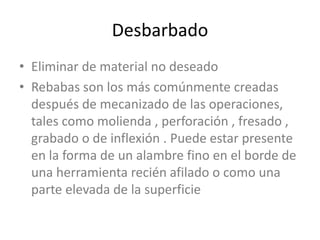 DesbarbadoEliminar de material no deseado Rebabas son los más comúnmente creadas después de mecanizado de las operaciones, tales como molienda , perforación , fresado , grabado o de inflexión . Puede estar presente en la forma de un alambre fino en el borde de una herramienta recién afilado o como una parte elevada de la superficie
