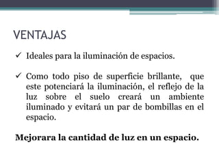  Ideales para la iluminación de espacios.
 Como todo piso de superficie brillante, que
este potenciará la iluminación, el reflejo de la
luz sobre el suelo creará un ambiente
iluminado y evitará un par de bombillas en el
espacio.
Mejorara la cantidad de luz en un espacio.
VENTAJAS
 