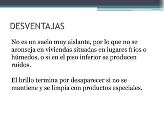 No es un suelo muy aislante, por lo que no se
aconseja en viviendas situadas en lugares fríos o
húmedos, o si en el piso inferior se producen
ruidos.
El brillo termina por desaparecer si no se
mantiene y se limpia con productos especiales.
DESVENTAJAS
 