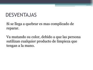 Si se llega a quebrar es mas complicado de
reparar.
Va mutando su color, debido a que las persona
sutilizan cualquier producto de limpieza que
tengan a la mano.
DESVENTAJAS
 