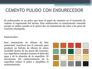 El endurecedor es un polvo que hace el papel de cemento en el momento de
realizar el requemado del mismo. Este endurecedor es comúnmente conocido
porque se utiliza cuando se le quiere dar un tratamiento de color a los pisos de
concreto estampado.
Endurecedor:
Este tratamiento de silicato de litio
penetrante reacciona con el concreto para
producir un hidrato de silicato de calcio
insoluble dentro de los poros del concreto.
Las superficies tratadas resisten el daño del
agua y de la abrasión de la superficie. El
incremento del endurecimiento de la
superficie reduce el polvo y simplifica el
mantenimiento,
CEMENTO PULIDO CON ENDURECEDOR
 