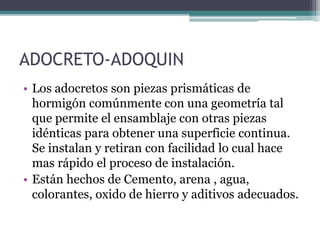 ADOCRETO-ADOQUIN
• Los adocretos son piezas prismáticas de
hormigón comúnmente con una geometría tal
que permite el ensamblaje con otras piezas
idénticas para obtener una superficie continua.
Se instalan y retiran con facilidad lo cual hace
mas rápido el proceso de instalación.
• Están hechos de Cemento, arena , agua,
colorantes, oxido de hierro y aditivos adecuados.
 