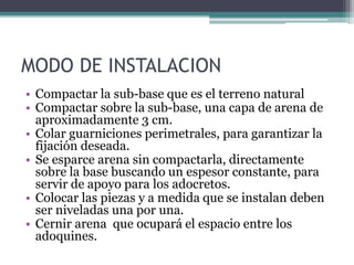 MODO DE INSTALACION
• Compactar la sub-base que es el terreno natural
• Compactar sobre la sub-base, una capa de arena de
aproximadamente 3 cm.
• Colar guarniciones perimetrales, para garantizar la
fijación deseada.
• Se esparce arena sin compactarla, directamente
sobre la base buscando un espesor constante, para
servir de apoyo para los adocretos.
• Colocar las piezas y a medida que se instalan deben
ser niveladas una por una.
• Cernir arena que ocupará el espacio entre los
adoquines.
 