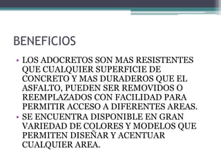 BENEFICIOS
• LOS ADOCRETOS SON MAS RESISTENTES
QUE CUALQUIER SUPERFICIE DE
CONCRETO Y MAS DURADEROS QUE EL
ASFALTO, PUEDEN SER REMOVIDOS O
REEMPLAZADOS CON FACILIDAD PARA
PERMITIR ACCESO A DIFERENTES AREAS.
• SE ENCUENTRA DISPONIBLE EN GRAN
VARIEDAD DE COLORES Y MODELOS QUE
PERMITEN DISEÑAR Y ACENTUAR
CUALQUIER AREA.
 