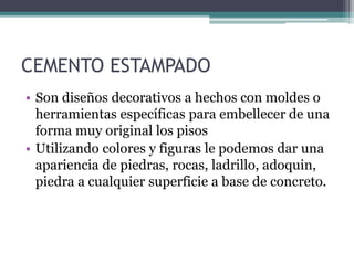 CEMENTO ESTAMPADO
• Son diseños decorativos a hechos con moldes o
herramientas específicas para embellecer de una
forma muy original los pisos
• Utilizando colores y figuras le podemos dar una
apariencia de piedras, rocas, ladrillo, adoquin,
piedra a cualquier superficie a base de concreto.
 