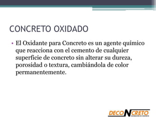 CONCRETO OXIDADO
• El Oxidante para Concreto es un agente químico
que reacciona con el cemento de cualquier
superficie de concreto sin alterar su dureza,
porosidad o textura, cambiándola de color
permanentemente.
 