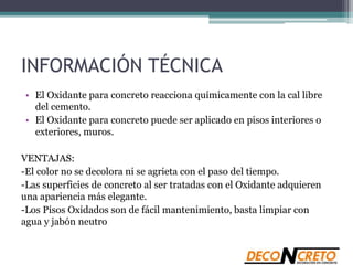 INFORMACIÓN TÉCNICA
• El Oxidante para concreto reacciona químicamente con la cal libre
del cemento.
• El Oxidante para concreto puede ser aplicado en pisos interiores o
exteriores, muros.
VENTAJAS:
-El color no se decolora ni se agrieta con el paso del tiempo.
-Las superficies de concreto al ser tratadas con el Oxidante adquieren
una apariencia más elegante.
-Los Pisos Oxidados son de fácil mantenimiento, basta limpiar con
agua y jabón neutro
 