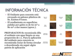 INFORMACIÓN TÉCNICA
• El Oxidante para concreto está
envasado en galones plásticos de 4
lts. Existen 8 tonos.
• El rendimiento en superficies
pulidas por galón es de 60 m² a
80 m² a dos manos (aprox.).
PREPARACION:Se recomienda diluir
el oxidante con agua limpia en una
proporción de 1:1. Para la aplicación
del oxidante para concreto se
recomienda rociar de forma circular
o desordenada sin seguir algún
patrón de aplicación
 