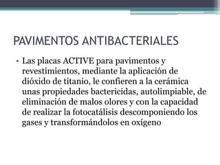 PAVIMENTOS ANTIBACTERIALES
• Las placas ACTIVE para pavimentos y
revestimientos, mediante la aplicación de
dióxido de titanio, le confieren a la cerámica
unas propiedades bactericidas, autolimpiable, de
eliminación de malos olores y con la capacidad
de realizar la fotocatálisis descomponiendo los
gases y transformándolos en oxígeno
 