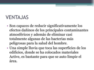 VENTAJAS
• Son capaces de reducir significativamente los
efectos dañinos de los principales contaminantes
atmosféricos y además de eliminar casi
totalmente algunas de las bacterias más
peligrosas para la salud del hombre.
• Una simple lluvia que toca las superficies de los
edificios, donde se ha colocados materiales
Active, es bastante para que se auto limpie el
área.
 