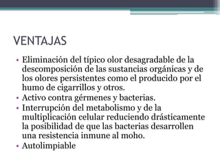 VENTAJAS
• Eliminación del típico olor desagradable de la
descomposición de las sustancias orgánicas y de
los olores persistentes como el producido por el
humo de cigarrillos y otros.
• Activo contra gérmenes y bacterias.
• Interrupción del metabolismo y de la
multiplicación celular reduciendo drásticamente
la posibilidad de que las bacterias desarrollen
una resistencia inmune al moho.
• Autolimpiable
 