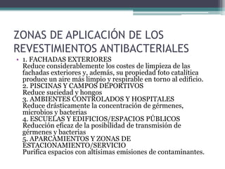 ZONAS DE APLICACIÓN DE LOS
REVESTIMIENTOS ANTIBACTERIALES
• 1. FACHADAS EXTERIORES
Reduce considerablemente los costes de limpieza de las
fachadas exteriores y, además, su propiedad foto catalítica
produce un aire más limpio y respirable en torno al edificio.
2. PISCINAS Y CAMPOS DEPORTIVOS
Reduce suciedad y hongos
3. AMBIENTES CONTROLADOS Y HOSPITALES
Reduce drásticamente la concentración de gérmenes,
microbios y bacterias
4. ESCUELAS Y EDIFICIOS/ESPACIOS PÚBLICOS
Reducción eficaz de la posibilidad de transmisión de
gérmenes y bacterias
5. APARCAMIENTOS Y ZONAS DE
ESTACIONAMIENTO/SERVICIO
Purifica espacios con altísimas emisiones de contaminantes.
 