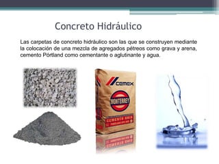Las carpetas de concreto hidráulico son las que se construyen mediante
la colocación de una mezcla de agregados pétreos como grava y arena,
cemento Pórtland como cementante o aglutinante y agua.
Concreto Hidráulico
 