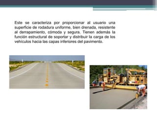 Este se caracteriza por proporcionar al usuario una
superficie de rodadura uniforme, bien drenada, resistente
al derrapamiento, cómoda y segura. Tienen además la
función estructural de soportar y distribuir la carga de los
vehículos hacia las capas inferiores del pavimento.
 