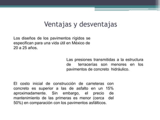 Ventajas y desventajas
Los diseños de los pavimentos rígidos se
especifican para una vida útil en México de
20 a 25 años.
Las presiones transmitidas a la estructura
de terracerías son menores en los
pavimentos de concreto hidráulico.
El costo inicial de construcción de carreteras con
concreto es superior a las de asfalto en un 15%
aproximadamente. Sin embargo, el precio de
mantenimiento de las primeras es menor (cerca del
50%) en comparación con los pavimentos asfálticos.
 