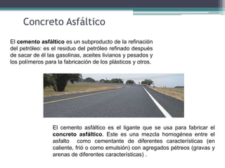 Concreto Asfáltico
El cemento asfáltico es el ligante que se usa para fabricar el
concreto asfáltico. Este es una mezcla homogénea entre el
asfalto como cementante de diferentes características (en
caliente, frió o como emulsión) con agregados pétreos (gravas y
arenas de diferentes características) .
El cemento asfáltico es un subproducto de la refinación
del petróleo: es el residuo del petróleo refinado después
de sacar de él las gasolinas, aceites livianos y pesados y
los polímeros para la fabricación de los plásticos y otros.
 