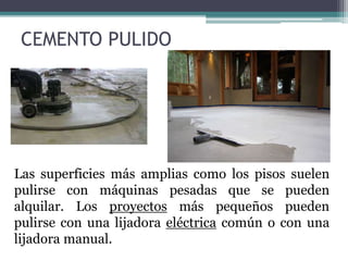 Las superficies más amplias como los pisos suelen
pulirse con máquinas pesadas que se pueden
alquilar. Los proyectos más pequeños pueden
pulirse con una lijadora eléctrica común o con una
lijadora manual.
CEMENTO PULIDO
 