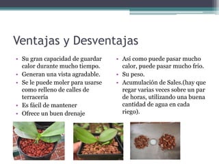 Ventajas y Desventajas
• Su gran capacidad de guardar
calor durante mucho tiempo.
• Generan una vista agradable.
• Se le puede moler para usarse
como relleno de calles de
terracería
• Es fácil de mantener
• Ofrece un buen drenaje
• Así como puede pasar mucho
calor, puede pasar mucho frío.
• Su peso.
• Acumulación de Sales.(hay que
regar varias veces sobre un par
de horas, utilizando una buena
cantidad de agua en cada
riego).
 