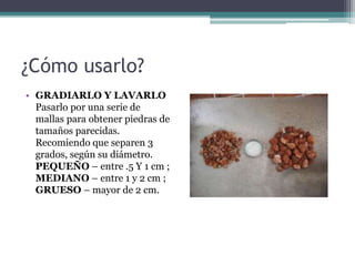 ¿Cómo usarlo?
• GRADIARLO Y LAVARLO
Pasarlo por una serie de
mallas para obtener piedras de
tamaños parecidas.
Recomiendo que separen 3
grados, según su diámetro.
PEQUEÑO – entre .5 Y 1 cm ;
MEDIANO – entre 1 y 2 cm ;
GRUESO – mayor de 2 cm.
 