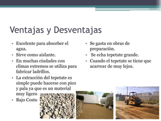 Ventajas y Desventajas
• Excelente para absorber el
agua.
• Sirve como aislante.
• En muchas ciudades con
climas extremos se utiliza para
fabricar ladrillos.
• La extracción del tepetate es
simple puede hacerse con pico
y pala ya que es un material
muy ligero
• Bajo Costo
• Se gasta en obras de
preparación.
• Se echa tepetate grande.
• Cuando el tepetate se tiene que
acarrear de muy lejos.
 