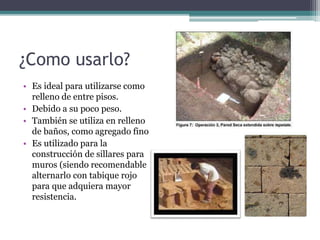 ¿Como usarlo?
• Es ideal para utilizarse como
relleno de entre pisos.
• Debido a su poco peso.
• También se utiliza en relleno
de baños, como agregado fino
• Es utilizado para la
construcción de sillares para
muros (siendo recomendable
alternarlo con tabique rojo
para que adquiera mayor
resistencia.
 