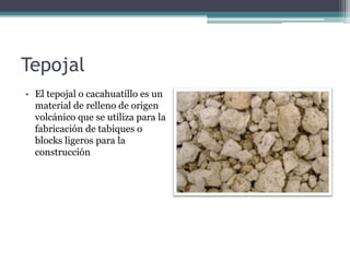 Tepojal
• El tepojal o cacahuatillo es un
material de relleno de origen
volcánico que se utiliza para la
fabricación de tabiques o
blocks ligeros para la
construcción
 