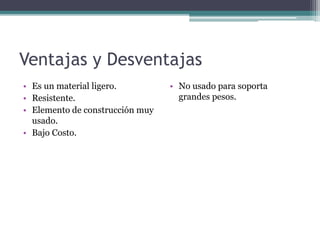 Ventajas y Desventajas
• Es un material ligero.
• Resistente.
• Elemento de construcción muy
usado.
• Bajo Costo.
• No usado para soporta
grandes pesos.
 