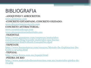 BIBLIOGRAFIA
-ADOQUINES Y ADROCRETOS:
www.pretensur.com
-CONCRETO ESTAMPADO, CONCRETO OXIDADO:
www.decoracionenconcreto.com
CONCRETO ANTIBACTERIAL:
www.ceramicaskeops.com
www.pisosepoxicosindustriales.mx
-TEZONTLE
http://www.granpyme.com/empresas/materiales-
construccion/blog/tezontle-materiales-una-buena-
construccion.html#sthash.Gxm4mDox.dpuf
-TEPETATE
http://www.buenastareas.com/ensayos/Metodo-De-Explotacion-De-
Corte-y/474165.html
-TEPOJAL
http://www.ferrex.com.mx/tepojal.html
-PIEDRA DE RIO
http://www.materialesdeconstruccion.com.mx/materiales-piedra-de-
rio.php
 