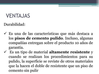 VENTAJAS
Durabilidad:
 Es una de las características que más destaca a
los pisos de cemento pulido. Incluso, algunas
compañías entregan sobre el producto 10 años de
garantía.
 Es un tipo de material altamente resistente y
cuando se realizan los procedimientos para su
pulido, la superficie se reviste de otros materiales
que la hacen el doble de resistente que un piso de
cemento sin pulir
 