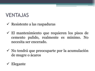  Resistente a las raspaduras
 El mantenimiento que requieren los pisos de
cemento pulido, realmente es mínimo. No
necesita ser encerado.
 No tendrá que preocuparte por la acumulación
de mugre o ácaros
 Elegante
VENTAJAS
 