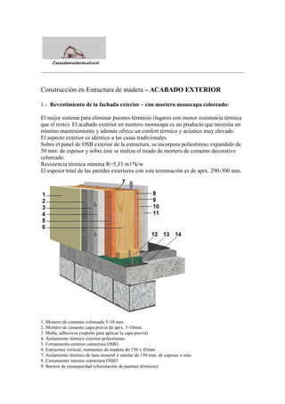 Construcción en Estructura de madera – ACABADO EXTERIOR
1.- Revestimiento de la fachada exterior – con mortero monocapa coloreado:
El mejor sistema para eliminar puentes térmicos (lugares con menor resistencia térmica
que el resto). El acabado exterior en mortero monocapa es un producto que necesita un
mínimo mantenimiento y además ofrece un confort térmico y acústico muy elevado.
El aspecto exterior es idéntico a las casas tradicionales.
Sobre el panel de OSB exterior de la estructura, se incorpora poliestireno expandido de
50 mm. de espesor y sobre éste se realiza el tirado de mortero de cemento decorativo
coloreado.
Resistencia térmica mínima R=5,33 m1*k/w
El espesor total de las paredes exteriores con esta terminación es de aprx. 290-300 mm.
1. Mortero de cemento coloreado 5-10 mm.
2. Mortero de cemento capa previa de aprx. 5-10mm.
3. Malla, adhesivos (suporte para aplicar la capa previa)
4. Aislamiento térmico exterior poliestireno.
5. Cerramiento exterior estructura OSB3.
6. Estructura vertical, montantes de madera de 150 x 45mm.
7. Aislamiento térmico de lana mineral ó similar de 150 mm. de espesor o más.
8. Cerramiento interior estructura OSB3.
9. Barrera de estanqueidad (eliminación de puentes térmicos).
 