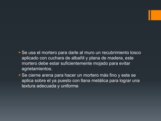 Se usa el mortero para darle al muro un recubrimiento tosco aplicado con cuchara de albañil y plana de madera, este mortero debe estar suficientemente mojado para evitar agrietamientos.Se cierne arena para hacer un mortero más fino y este se aplica sobre el ya puesto con llana metálica para lograr una textura adecuada y uniforme